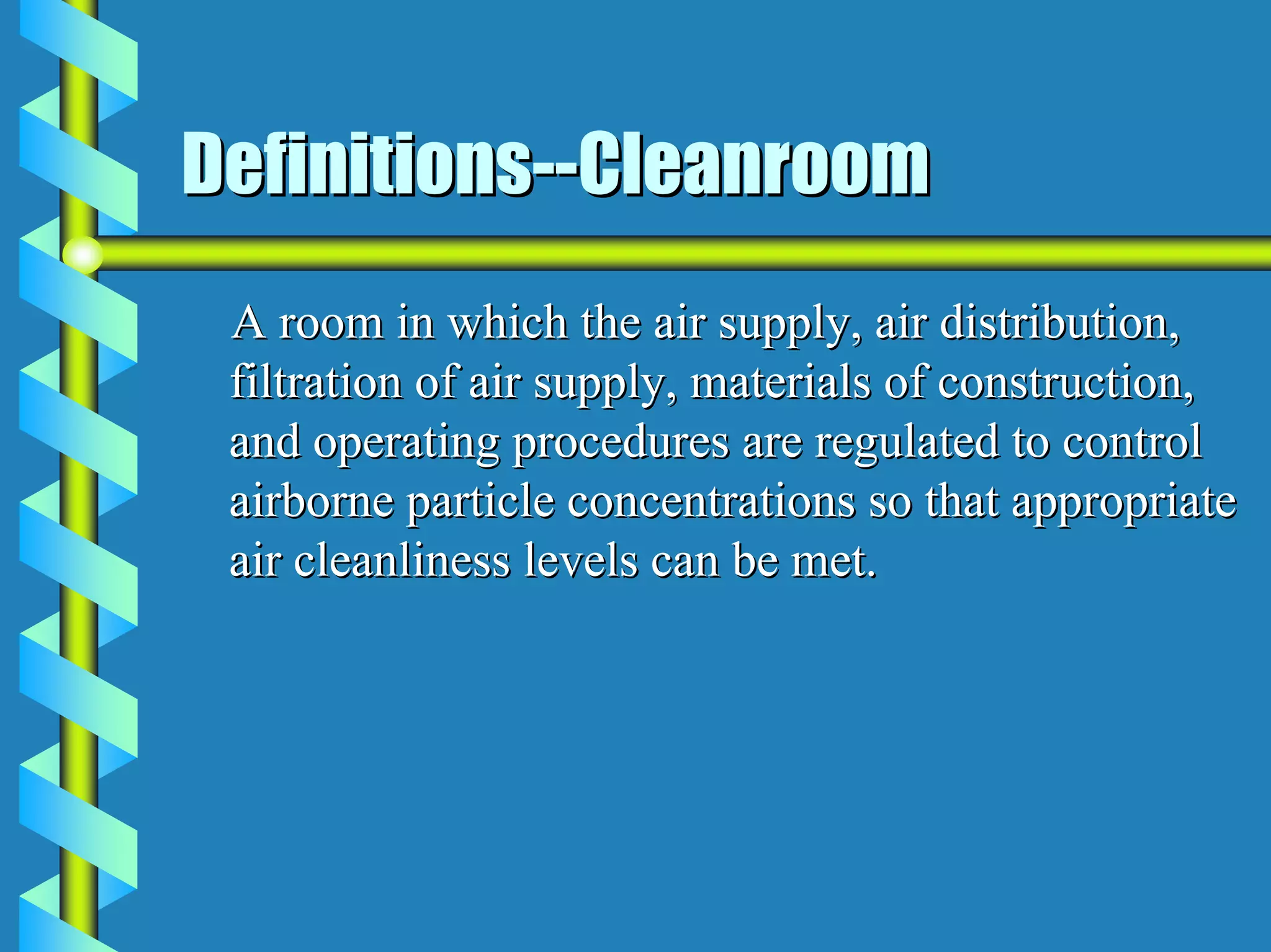 Definitions--Cleanroom
 A room in which the air supply, air distribution,
 filtration of air supply, materials of construction,
 and operating procedures are regulated to control
 airborne particle concentrations so that appropriate
 air cleanliness levels can be met.
 