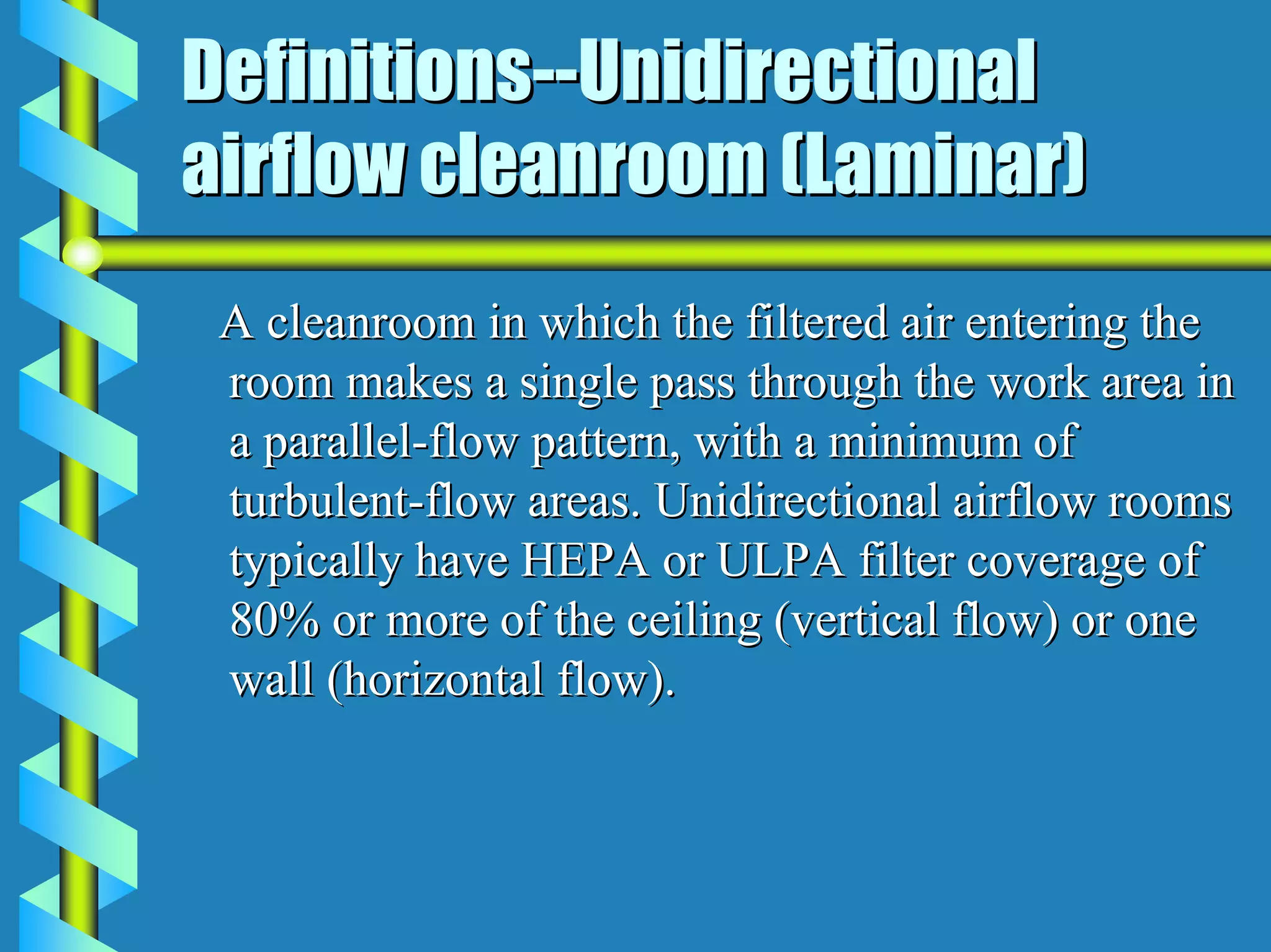 Definitions--Unidirectional
airflow cleanroom (Laminar)
 A cleanroom in which the filtered air entering the
 room makes a single pass through the work area in
 a parallel-flow pattern, with a minimum of
 turbulent-flow areas. Unidirectional airflow rooms
 typically have HEPA or ULPA filter coverage of
 80% or more of the ceiling (vertical flow) or one
 wall (horizontal flow).
 