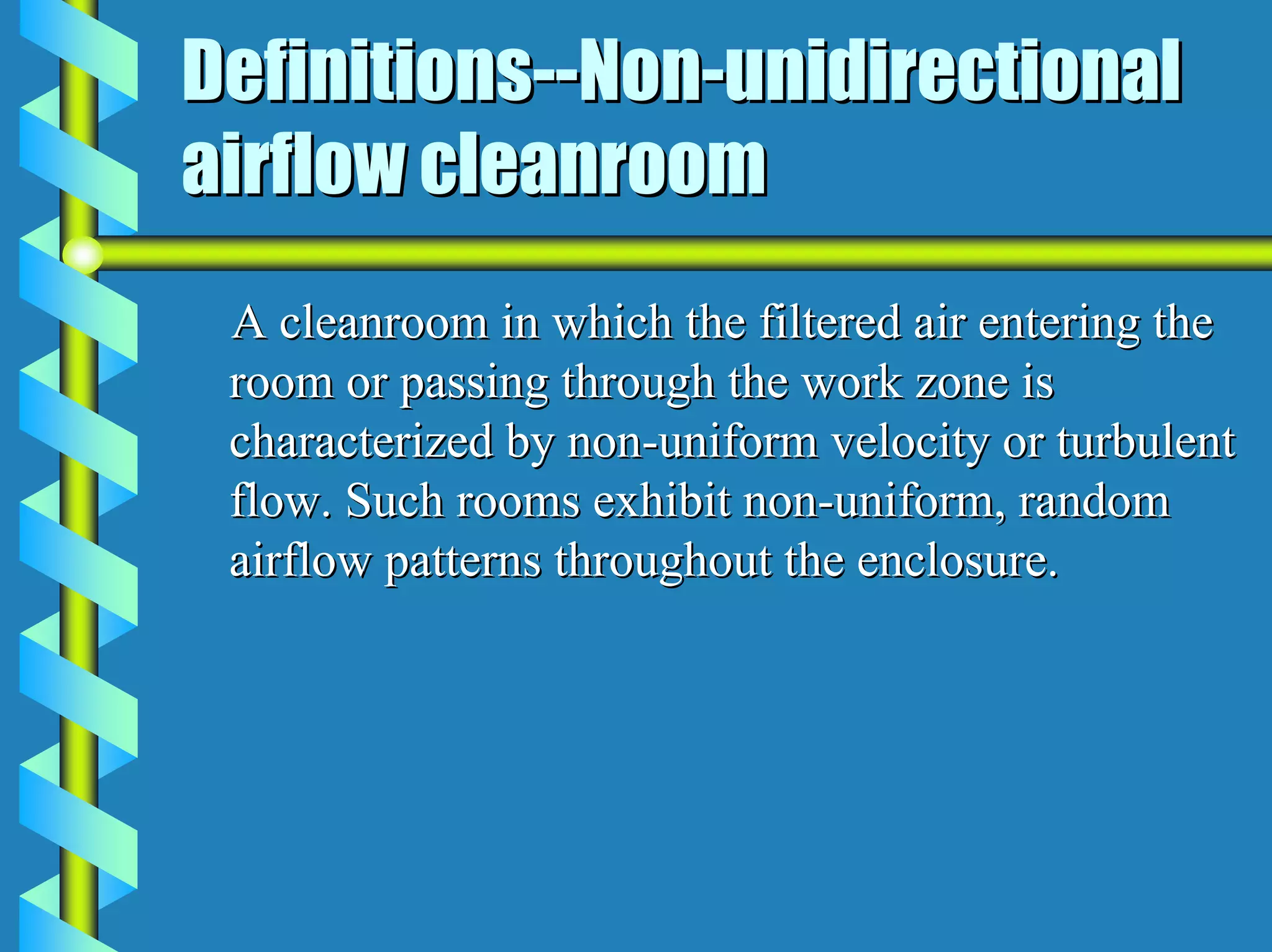 Definitions--Non-unidirectional
airflow cleanroom
 A cleanroom in which the filtered air entering the
 room or passing through the work zone is
 characterized by non-uniform velocity or turbulent
 flow. Such rooms exhibit non-uniform, random
 airflow patterns throughout the enclosure.
 