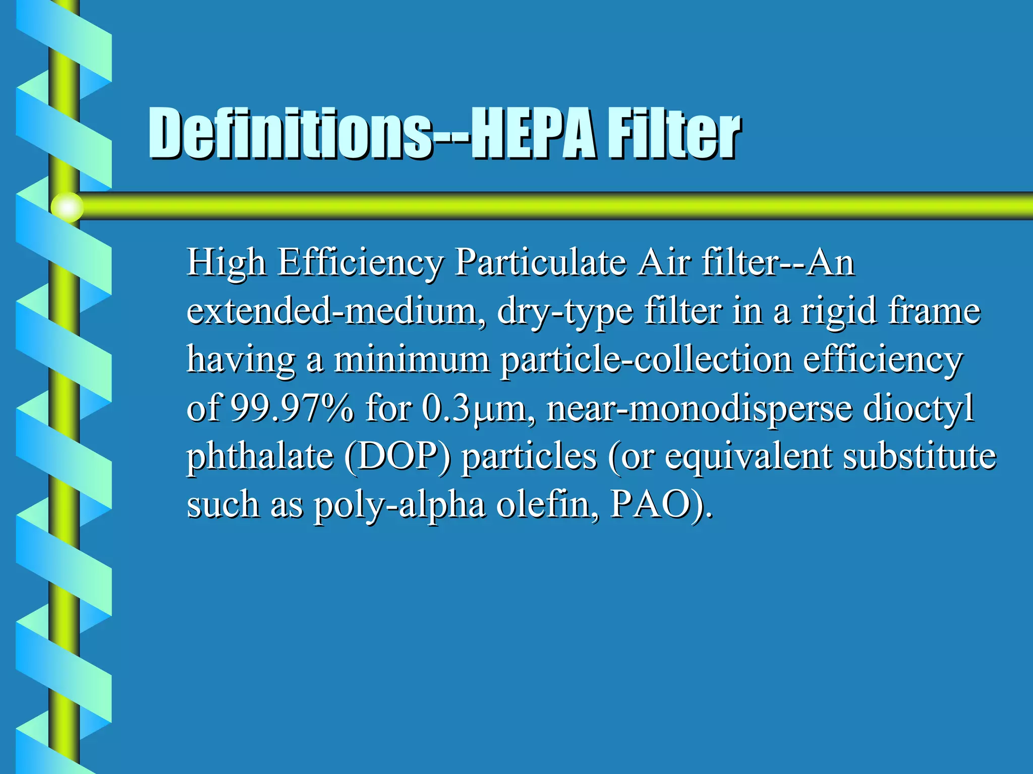 Definitions--HEPA Filter
 High Efficiency Particulate Air filter--An
 extended-medium, dry-type filter in a rigid frame
 having a minimum particle-collection efficiency
 of 99.97% for 0.3µm, near-monodisperse dioctyl
 phthalate (DOP) particles (or equivalent substitute
 such as poly-alpha olefin, PAO).
 