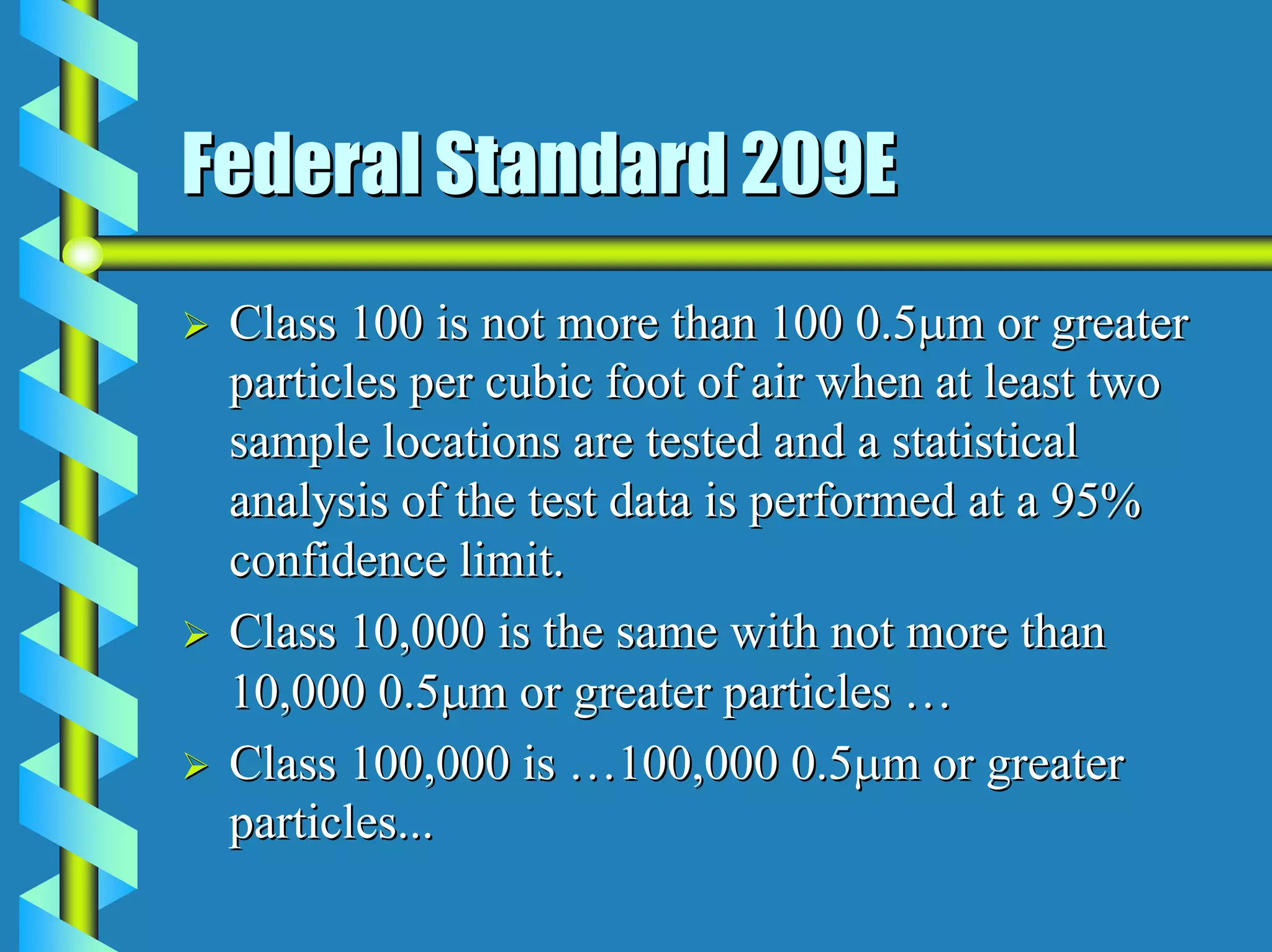 Federal Standard 209E
 Class 100 is not more than 100 0.5µm or greater
 particles per cubic foot of air when at least two
 sample locations are tested and a statistical
 analysis of the test data is performed at a 95%
 confidence limit.
 Class 10,000 is the same with not more than
 10,000 0.5µm or greater particles …
 Class 100,000 is …100,000 0.5µm or greater
 particles...
 