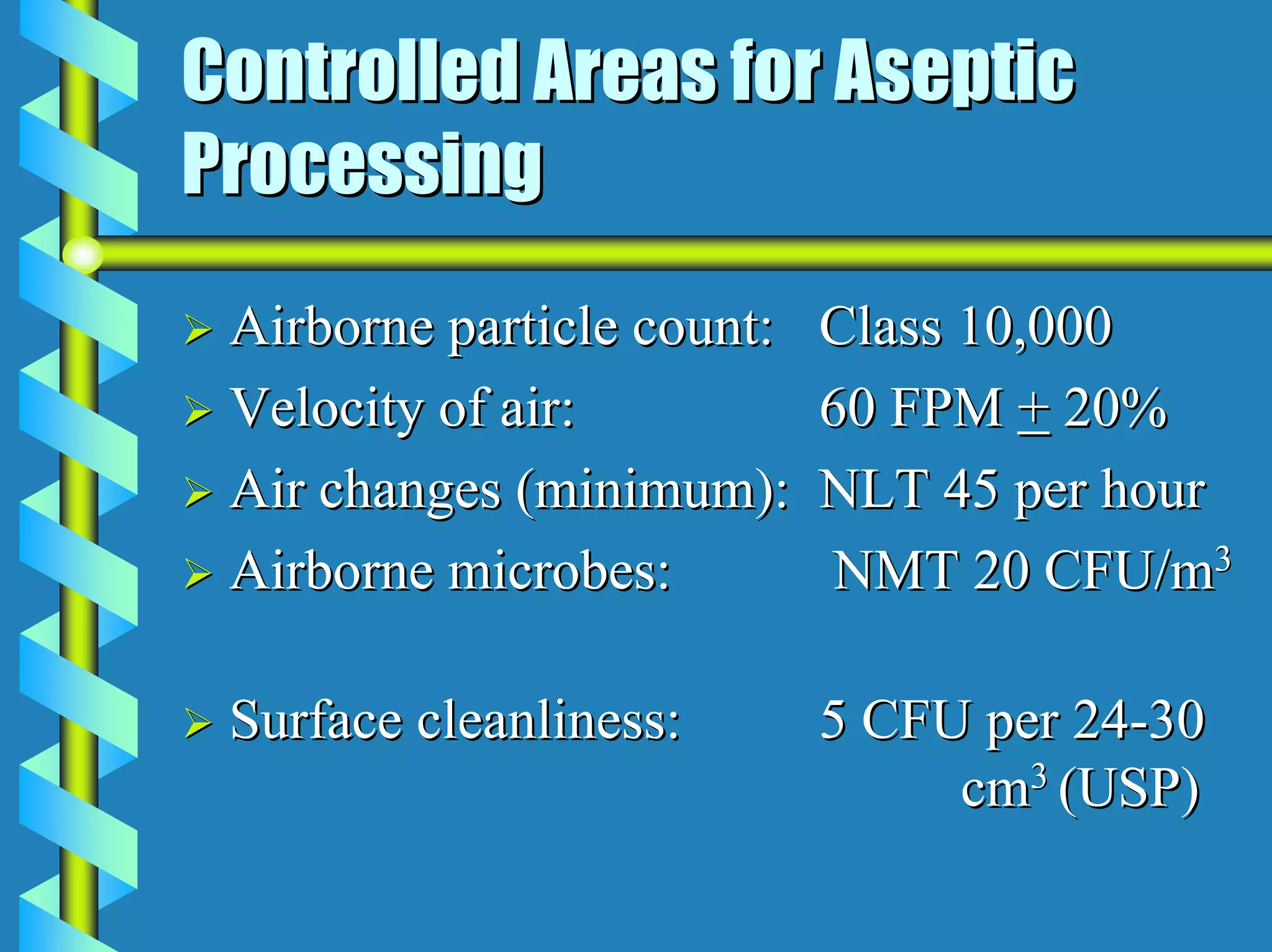 Controlled Areas for Aseptic
Processing
 Airborne particle count:   Class 10,000
 Velocity of air:           60 FPM + 20%
 Air changes (minimum):     NLT 45 per hour
 Airborne microbes:         NMT 20 CFU/m3

 Surface cleanliness:       5 CFU per 24-30
                                 cm3 (USP)
 