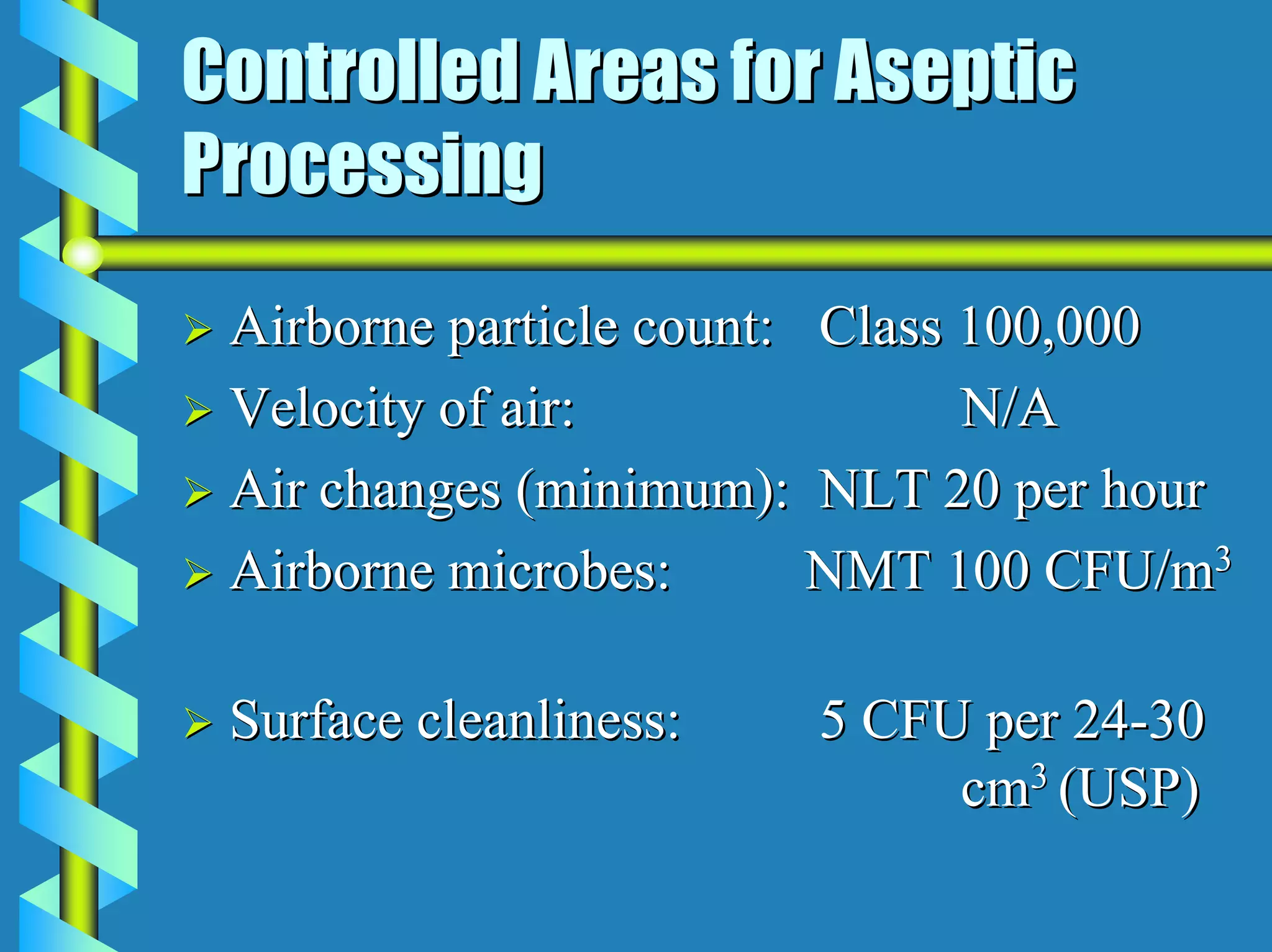 Controlled Areas for Aseptic
Processing
 Airborne particle count: Class 100,000
 Velocity of air:               N/A
 Air changes (minimum): NLT 20 per hour
 Airborne microbes:       NMT 100 CFU/m3

 Surface cleanliness:   5 CFU per 24-30
                             cm3 (USP)
 