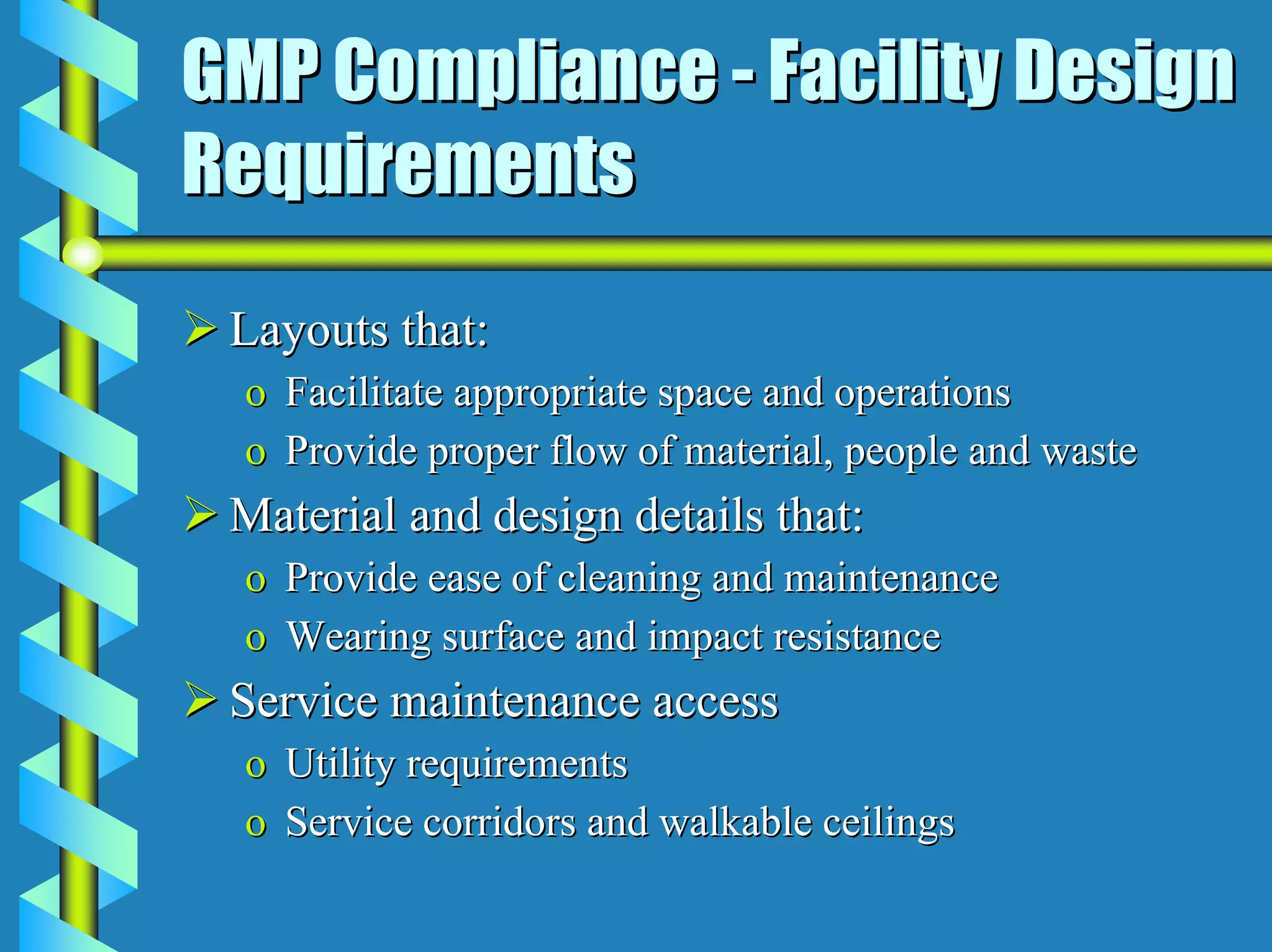 GMP Compliance - Facility Design
Requirements
 Layouts that:
 o Facilitate appropriate space and operations
 o Provide proper flow of material, people and waste
 Material and design details that:
 o Provide ease of cleaning and maintenance
 o Wearing surface and impact resistance
 Service maintenance access
 o Utility requirements
 o Service corridors and walkable ceilings
 