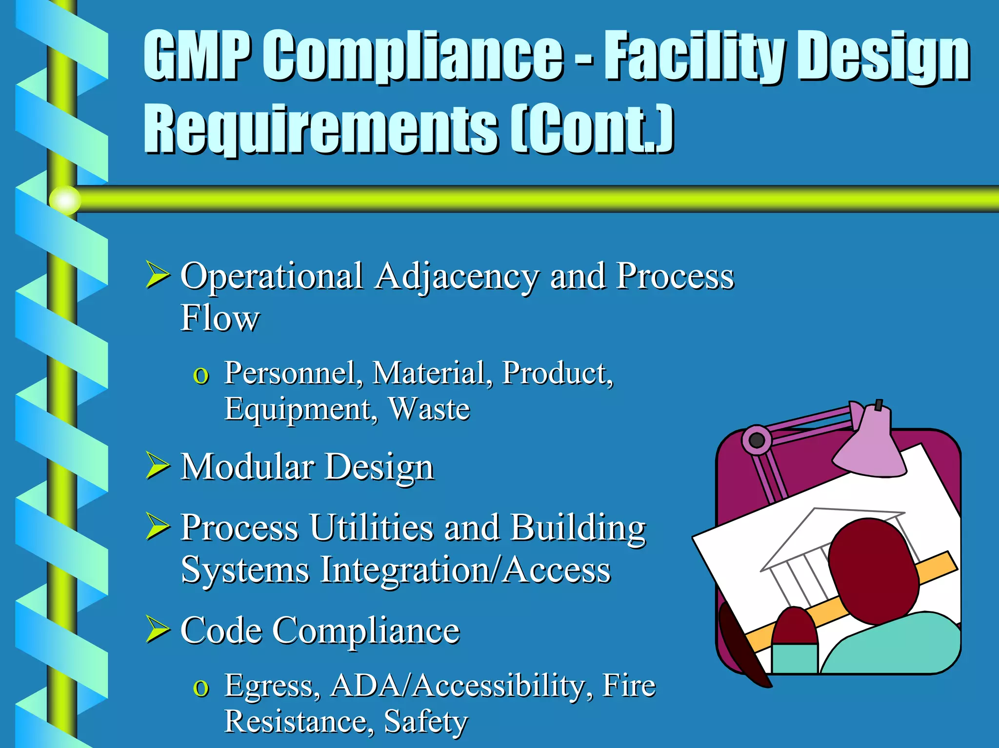 GMP Compliance - Facility Design
Requirements (Cont.)

 Operational Adjacency and Process
 Flow
 o Personnel, Material, Product,
   Equipment, Waste
 Modular Design
 Process Utilities and Building
 Systems Integration/Access
 Code Compliance
 o Egress, ADA/Accessibility, Fire
   Resistance, Safety
 