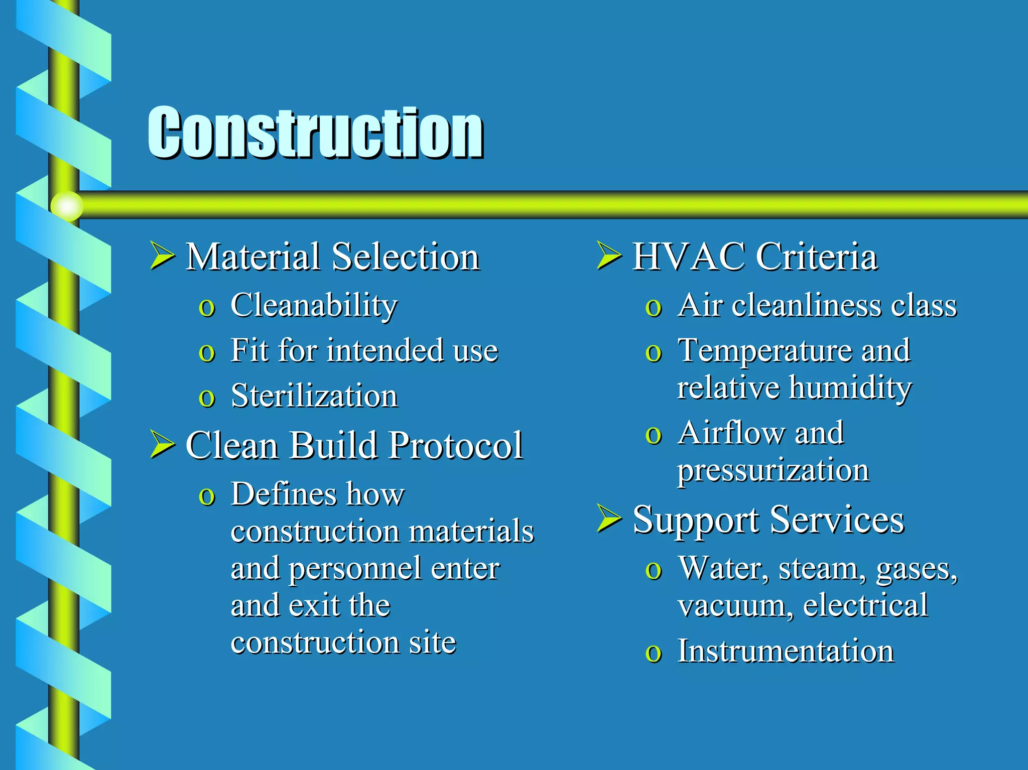 Construction
 Material Selection         HVAC Criteria
 o   Cleanability           o Air cleanliness class
 o   Fit for intended use   o Temperature and
 o   Sterilization            relative humidity
 Clean Build Protocol       o Airflow and
                              pressurization
 o Defines how
   construction materials   Support Services
   and personnel enter      o Water, steam, gases,
   and exit the               vacuum, electrical
   construction site        o Instrumentation
 