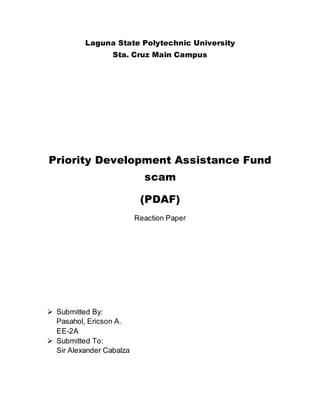 Laguna State Polytechnic University
Sta. Cruz Main Campus
Priority Development Assistance Fund
scam
(PDAF)
Reaction Paper
 Submitted By:
Pasahol, Ericson A.
EE-2A
 Submitted To:
Sir Alexander Cabalza
 