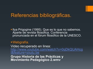 Referencias bibliográficas.
Ilya Prigogine (1995). Que es lo que no sabemos.
Aparte de revista filosófica. Conferencia
pronunciada en el fórum filosófico de la UNESCO.
Webgrafía.
Video recuperado en linea:
http://www.youtube.com/watch?v=0qDkQUAHcg
I&feature=youtu.be
Grupo Historia de las Prácticas y
Movimiento Pedagógico 2.wmv
 