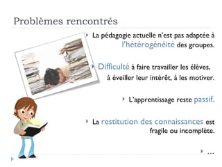 Problèmes rencontrés La pédagogie actuelle n’est pas adaptée à  l’hétérogénéité   des groupes. Difficulté  à faire travailler les élèves,  à éveiller leur intérêt, à les motiver. L’apprentissage reste  passif. La  restitution des connaissances  est fragile ou incomplète. … 