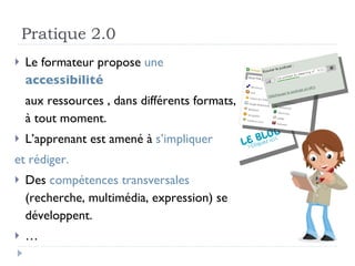 Pratique 2.0 Le formateur propose  une  accessibilité   aux ressources , dans différents formats, à tout moment. L’apprenant est amené à  s’impliquer  et rédiger. Des  compétences transversales  (recherche, multimédia, expression) se développent. … 