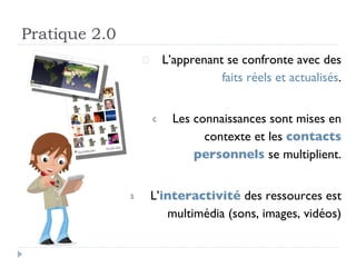 Pratique 2.0 L’apprenant se confronte avec des  faits réels et actualisés . Les connaissances sont mises en contexte et les  contacts personnels  se multiplient. L’ interactivité  des ressources est multimédia (sons, images, vidéos) 