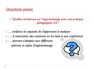 Quelles incidences sur l’apprentissage avec une pratique pédagogique 2.0 ? … .renforce la capacité de l’apprenant à analyser …  à mémoriser des contenus en les liant à une expérience …  permet s’adapter aux différents rythmes et styles d’apprentissage Question posée 