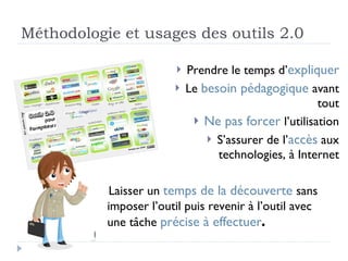 Méthodologie et usages des outils 2.0 Prendre le temps d’ expliquer Le  besoin pédagogique  avant tout Ne pas forcer  l’utilisation S’assurer de l’ accès  aux technologies, à Internet Laisser un  temps de la découverte  sans imposer l’outil puis revenir à l’outil avec une tâche  précise à effectuer . 