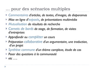 …  pour des scénarios multiples Commentaires  d’articles, de textes, d’images, de diaporamas Mise en ligne d’ exposés , de présentations multimédia Mutualisation  de résultats de recherche Carnets de bords  de stage, de formation, de visites d’entreprises Approfondir ou  compléter  un cours Préparation  collaborative  d’un argumentaire, une traduction,  d’un projet Synthèse commune  d’un thème complexe, étude de cas Poser des questions à la communauté  etc …. 