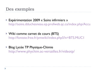 Des exemples Expérimentation 2009 « Soins infirmiers » http://soins.dduchesneau.ep.profweb.qc.ca/index.php/Accueil Wiki comme carnet de cours (BTS) http://fontste.free.fr/pmwiki/index.php5?n=BTS.MUC1 Blog Lycée TP Physique-Chimie http://www.phychim.ac-versailles.fr/videotp/ 