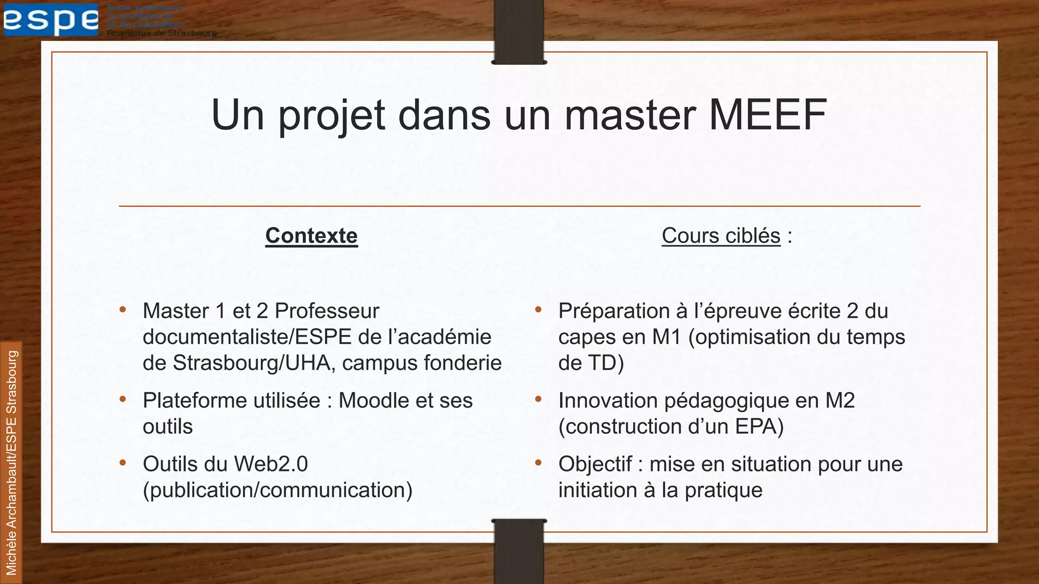 Un projet dans un master MEEF
Contexte
• Master 1 et 2 Professeur
documentaliste/ESPE de l’académie
de Strasbourg/UHA, campus fonderie
• Plateforme utilisée : Moodle et ses
outils
• Outils du Web2.0
(publication/communication)
Cours ciblés :
• Préparation à l’épreuve écrite 2 du
capes en M1 (optimisation du temps
de TD)
• Innovation pédagogique en M2
(construction d’un EPA)
• Objectif : mise en situation pour une
initiation à la pratique
MichèleArchambault/ESPEStrasbourg
 