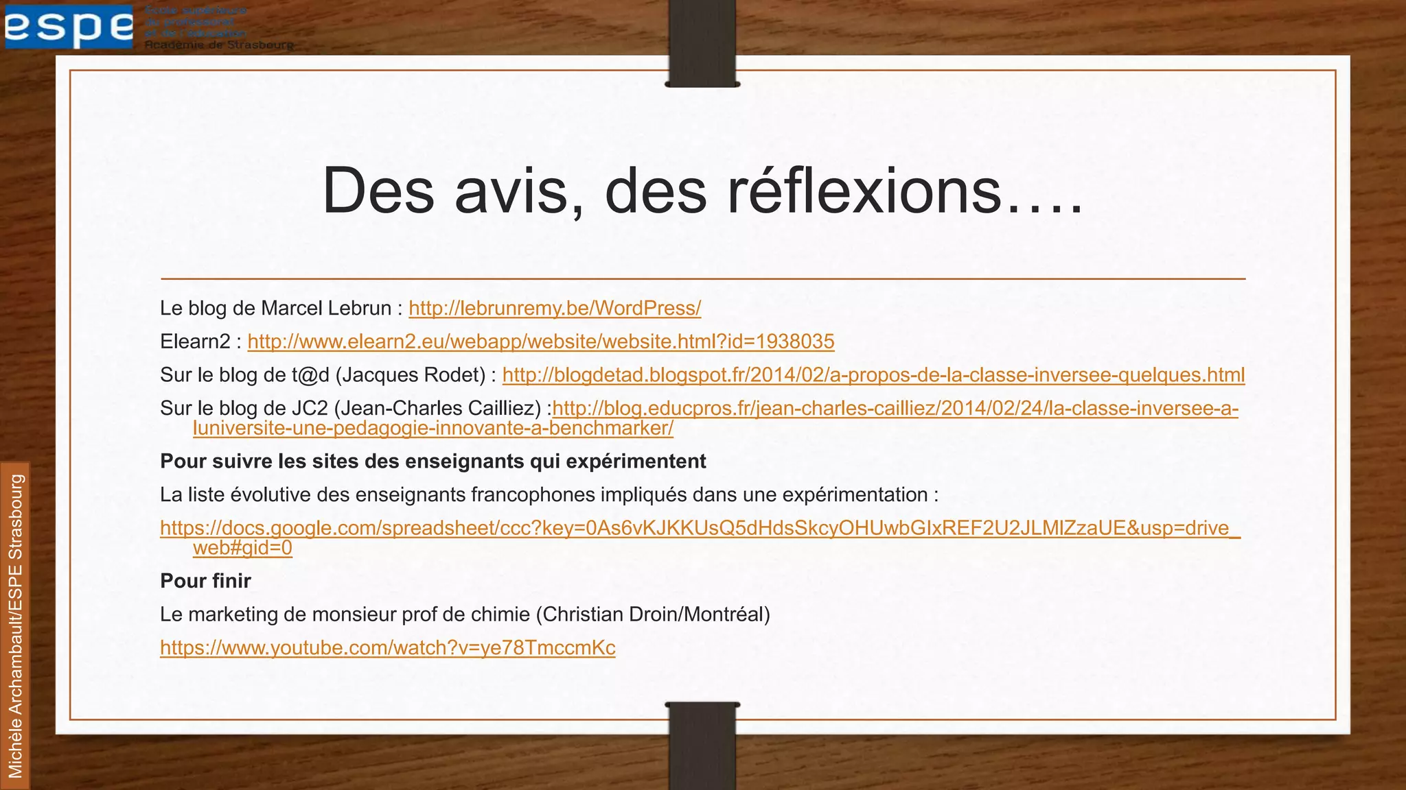 Des avis, des réflexions….
Le blog de Marcel Lebrun : http://lebrunremy.be/WordPress/
Elearn2 : http://www.elearn2.eu/webapp/website/website.html?id=1938035
Sur le blog de t@d (Jacques Rodet) : http://blogdetad.blogspot.fr/2014/02/a-propos-de-la-classe-inversee-quelques.html
Sur le blog de JC2 (Jean-Charles Cailliez) :http://blog.educpros.fr/jean-charles-cailliez/2014/02/24/la-classe-inversee-a-
luniversite-une-pedagogie-innovante-a-benchmarker/
Pour suivre les sites des enseignants qui expérimentent
La liste évolutive des enseignants francophones impliqués dans une expérimentation :
https://docs.google.com/spreadsheet/ccc?key=0As6vKJKKUsQ5dHdsSkcyOHUwbGIxREF2U2JLMlZzaUE&usp=drive_
web#gid=0
Pour finir
Le marketing de monsieur prof de chimie (Christian Droin/Montréal)
https://www.youtube.com/watch?v=ye78TmccmKc
MichèleArchambault/ESPEStrasbourg
 