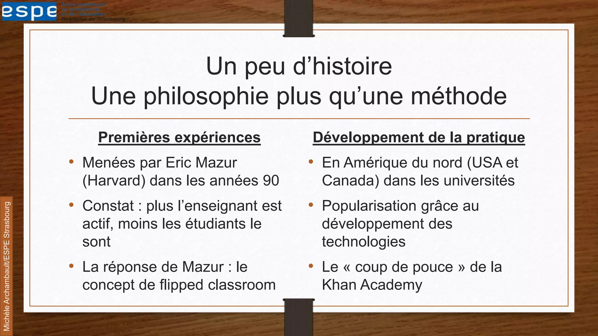 Un peu d’histoire
Une philosophie plus qu’une méthode
Premières expériences
• Menées par Eric Mazur
(Harvard) dans les années 90
• Constat : plus l’enseignant est
actif, moins les étudiants le
sont
• La réponse de Mazur : le
concept de flipped classroom
Développement de la pratique
• En Amérique du nord (USA et
Canada) dans les universités
• Popularisation grâce au
développement des
technologies
• Le « coup de pouce » de la
Khan Academy
MichèleArchambault/ESPEStrasbourg
 