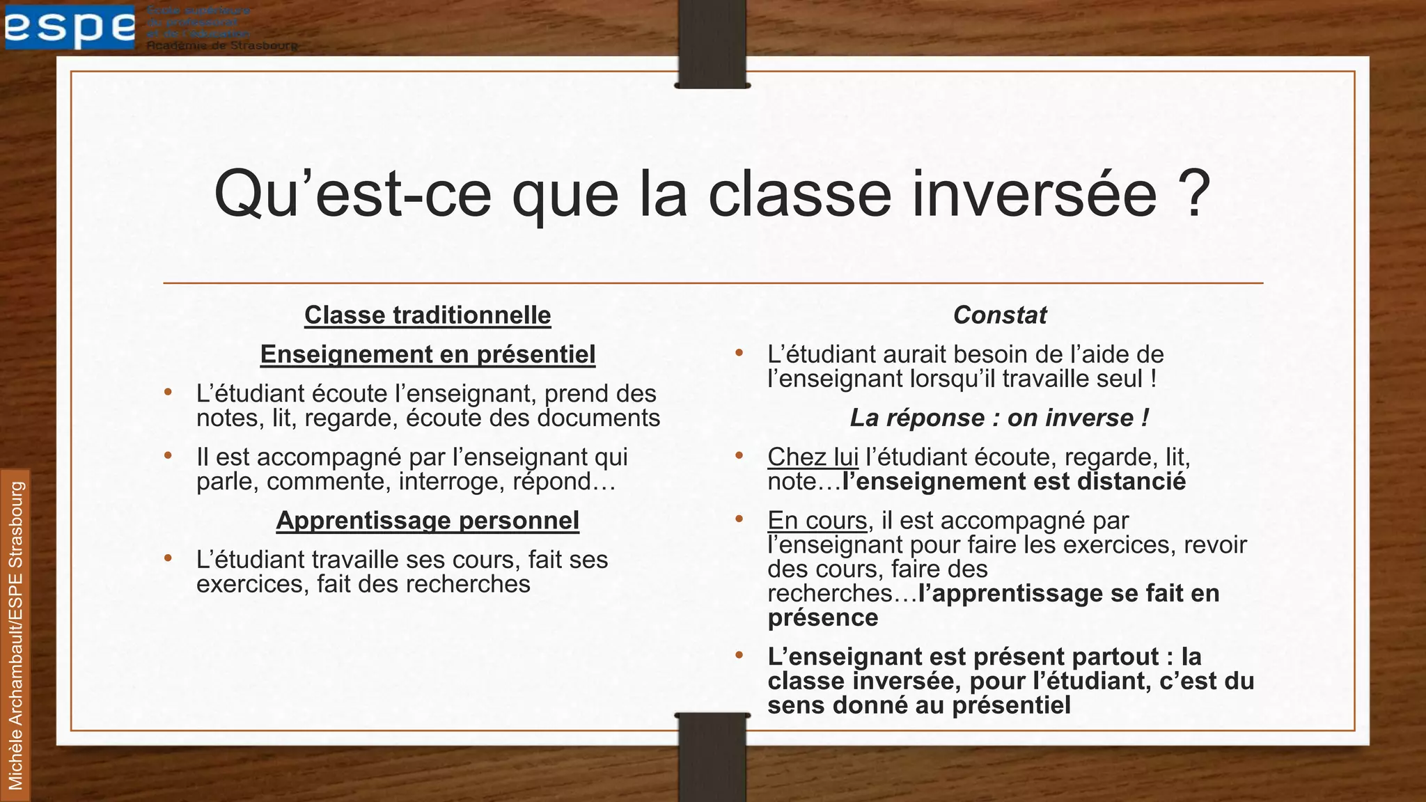 Qu’est-ce que la classe inversée ?
Classe traditionnelle
Enseignement en présentiel
• L’étudiant écoute l’enseignant, prend des
notes, lit, regarde, écoute des documents
• Il est accompagné par l’enseignant qui
parle, commente, interroge, répond…
Apprentissage personnel
• L’étudiant travaille ses cours, fait ses
exercices, fait des recherches
Constat
• L’étudiant aurait besoin de l’aide de
l’enseignant lorsqu’il travaille seul !
La réponse : on inverse !
• Chez lui l’étudiant écoute, regarde, lit,
note…l’enseignement est distancié
• En cours, il est accompagné par
l’enseignant pour faire les exercices, revoir
des cours, faire des
recherches…l’apprentissage se fait en
présence
• L’enseignant est présent partout : la
classe inversée, pour l’étudiant, c’est du
sens donné au présentiel
MichèleArchambault/ESPEStrasbourg
 