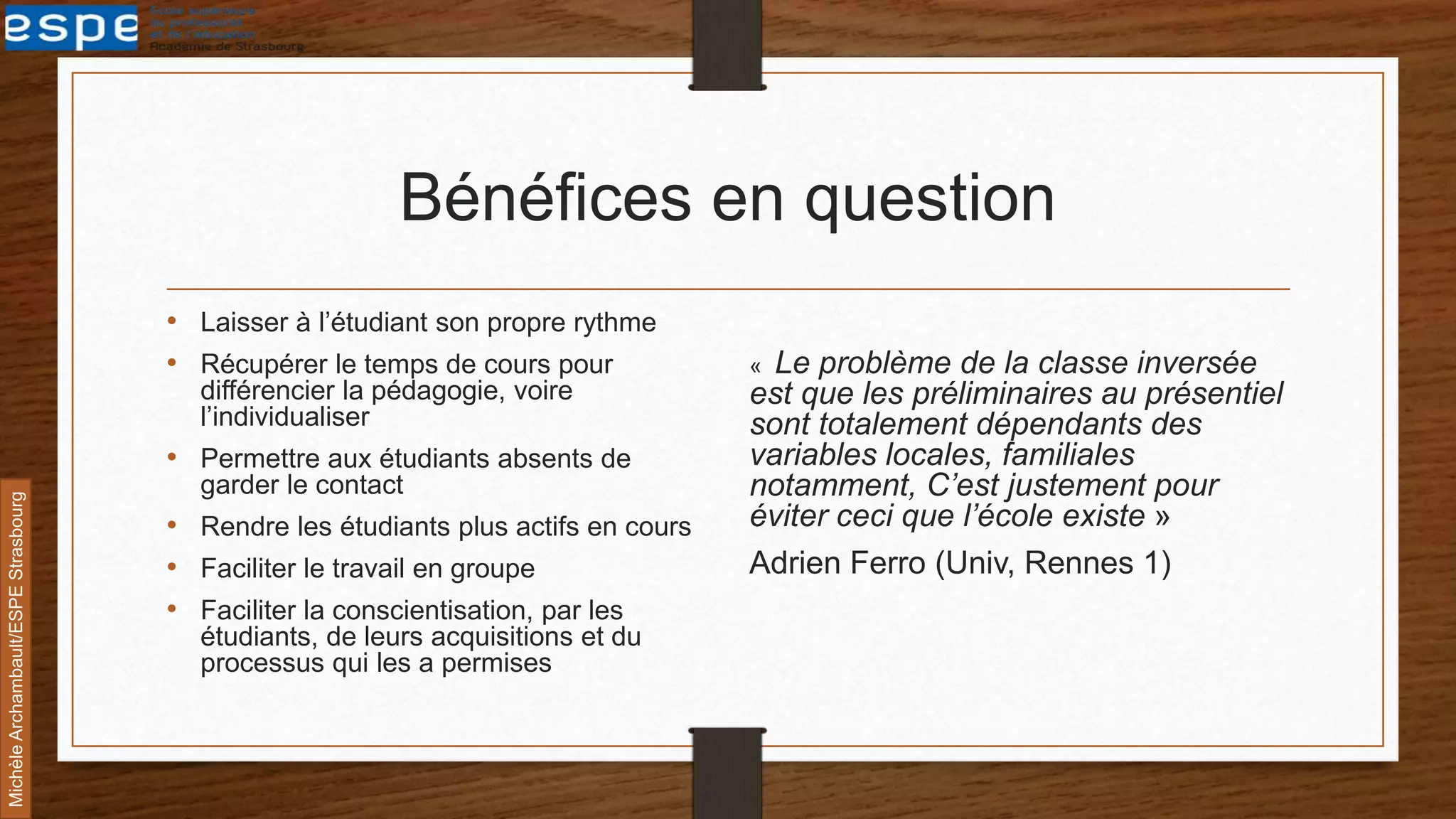 Bénéfices en question
• Laisser à l’étudiant son propre rythme
• Récupérer le temps de cours pour
différencier la pédagogie, voire
l’individualiser
• Permettre aux étudiants absents de
garder le contact
• Rendre les étudiants plus actifs en cours
• Faciliter le travail en groupe
• Faciliter la conscientisation, par les
étudiants, de leurs acquisitions et du
processus qui les a permises
« Le problème de la classe inversée
est que les préliminaires au présentiel
sont totalement dépendants des
variables locales, familiales
notamment, C’est justement pour
éviter ceci que l’école existe »
Adrien Ferro (Univ, Rennes 1)
MichèleArchambault/ESPEStrasbourg
 