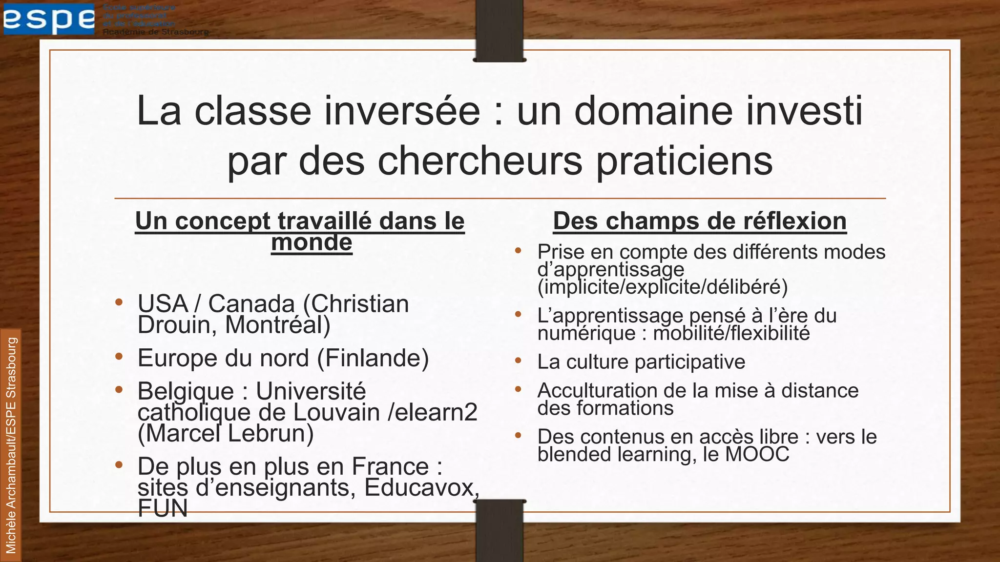 La classe inversée : un domaine investi
par des chercheurs praticiens
Un concept travaillé dans le
monde
• USA / Canada (Christian
Drouin, Montréal)
• Europe du nord (Finlande)
• Belgique : Université
catholique de Louvain /elearn2
(Marcel Lebrun)
• De plus en plus en France :
sites d’enseignants, Educavox,
FUN
Des champs de réflexion
• Prise en compte des différents modes
d’apprentissage
(implicite/explicite/délibéré)
• L’apprentissage pensé à l’ère du
numérique : mobilité/flexibilité
• La culture participative
• Acculturation de la mise à distance
des formations
• Des contenus en accès libre : vers le
blended learning, le MOOC
MichèleArchambault/ESPEStrasbourg
 