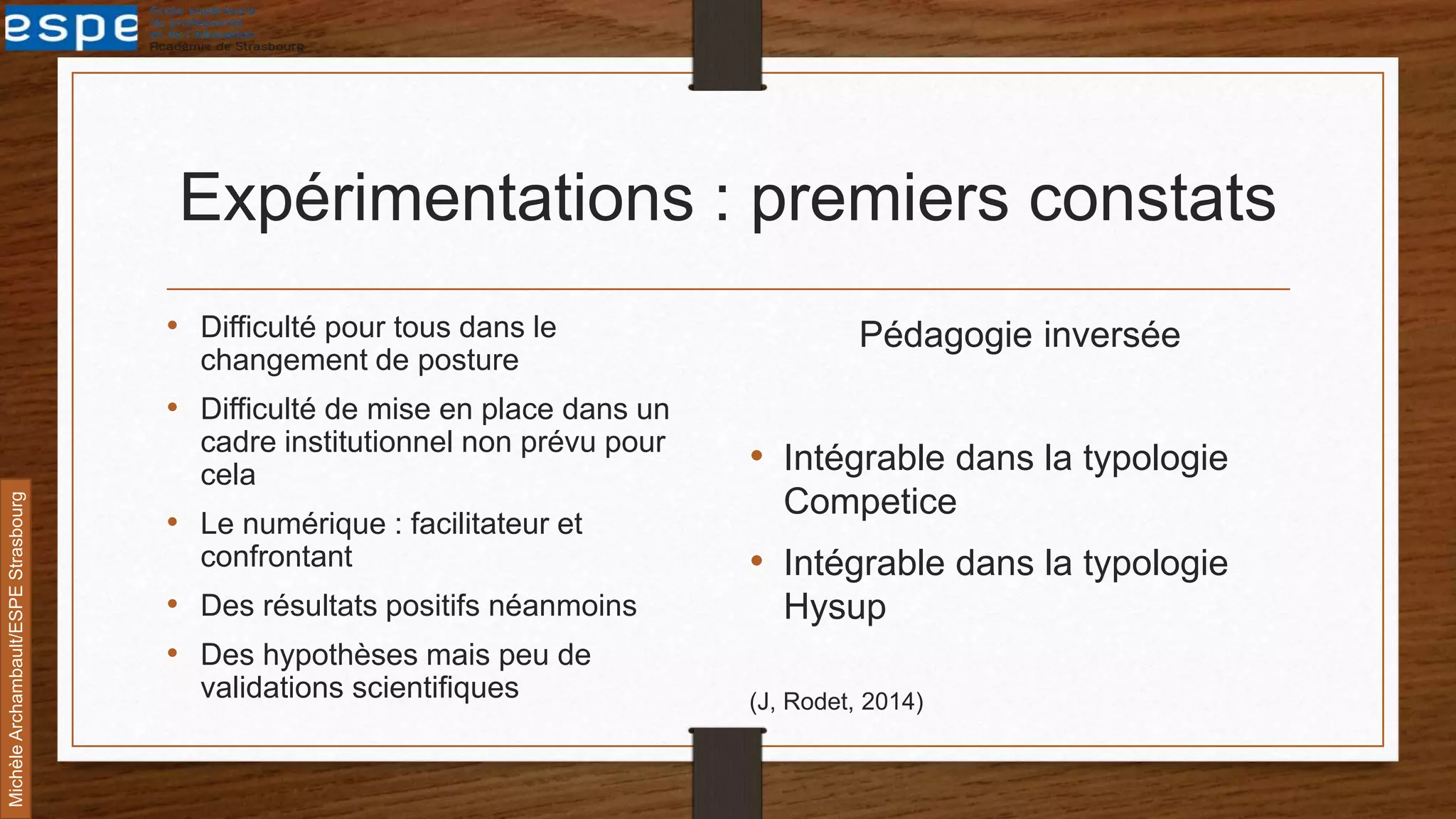 Expérimentations : premiers constats
• Difficulté pour tous dans le
changement de posture
• Difficulté de mise en place dans un
cadre institutionnel non prévu pour
cela
• Le numérique : facilitateur et
confrontant
• Des résultats positifs néanmoins
• Des hypothèses mais peu de
validations scientifiques
Pédagogie inversée
• Intégrable dans la typologie
Competice
• Intégrable dans la typologie
Hysup
(J, Rodet, 2014)
MichèleArchambault/ESPEStrasbourg
 