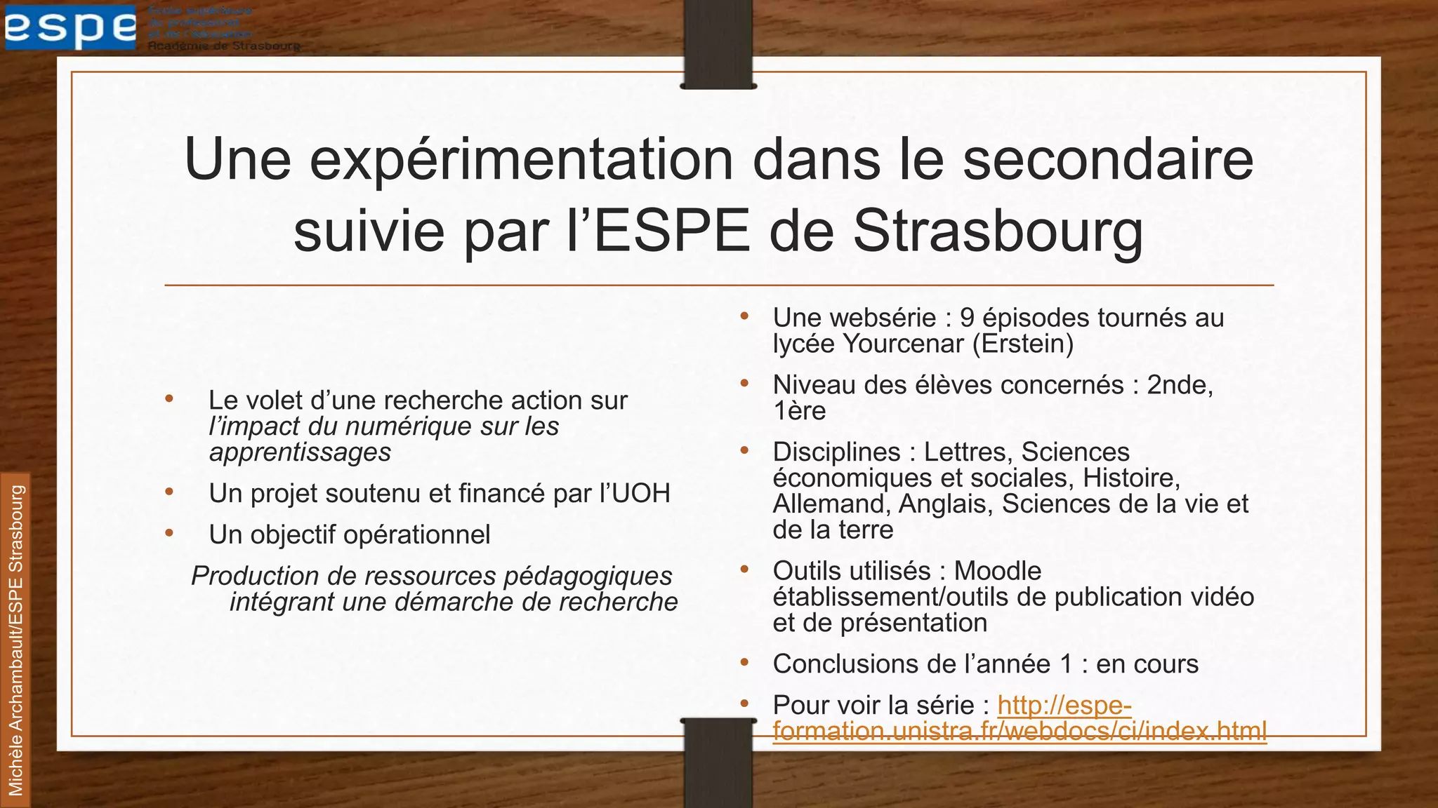 Une expérimentation dans le secondaire
suivie par l’ESPE de Strasbourg
• Le volet d’une recherche action sur
l’impact du numérique sur les
apprentissages
• Un projet soutenu et financé par l’UOH
• Un objectif opérationnel
Production de ressources pédagogiques
intégrant une démarche de recherche
• Une websérie : 9 épisodes tournés au
lycée Yourcenar (Erstein)
• Niveau des élèves concernés : 2nde,
1ère
• Disciplines : Lettres, Sciences
économiques et sociales, Histoire,
Allemand, Anglais, Sciences de la vie et
de la terre
• Outils utilisés : Moodle
établissement/outils de publication vidéo
et de présentation
• Conclusions de l’année 1 : en cours
• Pour voir la série : http://espe-
formation.unistra.fr/webdocs/ci/index.html
MichèleArchambault/ESPEStrasbourg
 