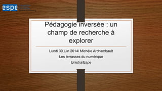 Pédagogie inversée : un
champ de recherche à
explorer
Lundi 30 juin 2014/ Michèle Archambault
Les terrasses du numérique
Unistra/Espe
 