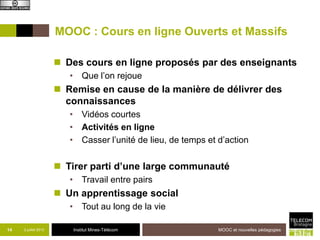 Institut Mines-Télécom
MOOC : Cours en ligne Ouverts et Massifs
 Des cours en ligne proposés par des enseignants
• Que l’on rejoue
 Remise en cause de la manière de délivrer des
connaissances
• Vidéos courtes
• Activités en ligne
• Casser l’unité de lieu, de temps et d’action
 Tirer parti d’une large communauté
• Travail entre pairs
 Un apprentissage social
• Tout au long de la vie
14 2 juillet 2013 MOOC et nouvelles pédagogies
 