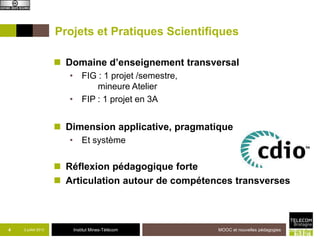 Institut Mines-Télécom
Projets et Pratiques Scientifiques
 Domaine d’enseignement transversal
• FIG : 1 projet /semestre,
mineure Atelier
• FIP : 1 projet en 3A
 Dimension applicative, pragmatique
• Et système
 Réflexion pédagogique forte
 Articulation autour de compétences transverses
4 2 juillet 2013 MOOC et nouvelles pédagogies
 