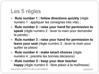 Les 5 règles
10/05/2015Claire DOZ, EEMCP2 Lettres zone AMSUD
 Rule number 1 : follow directions quickly (règle
numéro 1 :...