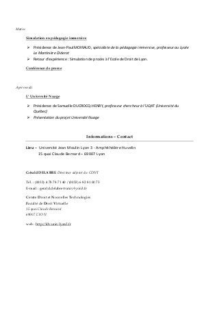Matin
Simulation en pédagogie immersive
 Présidence de Jean-Paul MOIRAUD, spécialiste de la pédagogie immersive, professeur au Lycée
La Martinière Diderot
 Retour d’expérience : Simulation de procès à l’Ecole de Droit de Lyon.
Conférence de presse
Après-midi
L’ Université Nuage
 Présidence de Samuelle DUCROCQ-HENRY, professeur chercheur à l’UQAT (Université du
Québec)
 Présentation du projet Université Nuage
Informations – Contact
Lieu – Université Jean Moulin Lyon 3 - Amphithéâtre Huvelin
15 quai Claude Bernard – 69007 Lyon
Gérald DELABRE Directeur adjoint du CDNT
Tél. : (0033) 4 78 78 71 40 / (0033) 6 82 81 00 73
E-mail : gerald.delabre@univ-lyon3.fr
Centre Droit et Nouvelles Technologies
Faculté de Droit Virtuelle
15 quai Claude Bernard
69007 LYON
web : http://fdv.univ-lyon3.fr
 