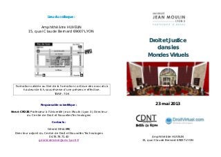 Lieu du colloque :
Amphithéâtre HUVELIN
15, quai Claude Bernard 69007 LYON
Formation validée au titre de la formation continue des avocats à
hauteur de 6 h, sous réserve d’une présence effective.
TARIF : 70 €
Responsable scientifique :
Hervé CROZE, Professeur à l’Université Jean Moulin (Lyon 3), Directeur
du Centre de Droit et Nouvelles Technologies
Contacts :
Gérald DELABRE
Directeur adjoint du Centre de Droit et Nouvelles Technologies
04.78.78.71.40
gerald.delabre@univ-lyon3.fr
Droit et Justice
dans les
Mondes Virtuels
23 mai 2013
Amphithéâtre HUVELIN
15, quai Claude Bernard 69007 LYON
 