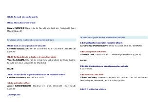 08h30 Accueil des participants
09h00 Allocution d’ouverture
Franck MARMOZ, Doyen de la Faculté de droit de l’Université Jean
Moulin (Lyon 3)
Le visage de la Justice dans les mondes virtuels
09h15 Sources de la Justice et virtualité
Christelle GAZEAU, Maître de Conférences à l’Université Jean Moulin
(Lyon III)
09h45 Territorialité de la Justice et mondes virtuels
Valentin CALLIPEL, Chargé de mission du Laboratoire de Cyberjustice,
Faculté de droit, Université de Montréal
PAUSE
10h30 Action réelle et personnelle dans les mondes virtuels
Caroline LAVERDET, avocat à la Cour
11h Le préjudice virtuel
Adrien BASCOULERGUE, Docteur en droit, Université Jean-Moulin
(Lyon III)
12h Déjeuner
Le bras de la Justice dans les mondes virtuels
14h Investigations dans les mondes virtuels
Caroline GOEMANS-DORNY, Senior Counsel, I.C.P.O. - INTERPOL
14h30 Les peines virtuelles
Camille KUREK, Doctorante à l’Université Jean-Moulin (Lyon III)
PAUSE
15h15 Exécution forcée dans les mondes virtuels
A confirmer
15h45 Propos conclusifs
Gérald DELABRE, Directeur adjoint du Centre Droit et Nouvelles
Technologies, Université Jean-Moulin (Lyon III)
16h30 Cocktail de clôture
 