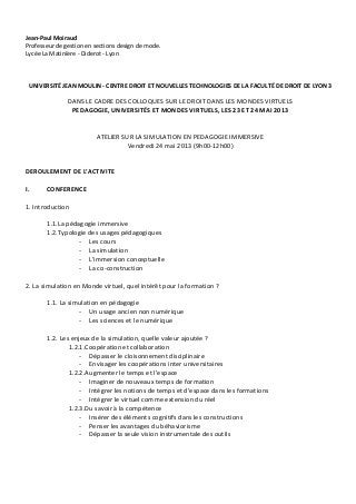 Jean-Paul Moiraud
Professeur de gestion en sections design de mode.
Lycée La Matinière - Diderot - Lyon
UNIVERSITÉ JEAN MOULIN - CENTRE DROIT ET NOUVELLES TECHNOLOGIES DE LA FACULTÉ DE DROIT DE LYON 3
DANS LE CADRE DES COLLOQUES SUR LE DROIT DANS LES MONDES VIRTUELS
PEDAGOGIE, UNIVERSITÉS ET MONDES VIRTUELS, LES 23 ET 24 MAI 2013
ATELIER SUR LA SIMULATION EN PEDAGOGIE IMMERSIVE
Vendredi 24 mai 2013 (9h00-12h00)
DEROULEMENT DE L’ACTIVITE
I. CONFERENCE
1. Introduction
1.1.La pédagogie immersive
1.2.Typologie des usages pédagogiques
- Les cours
- La simulation
- L’immersion conceptuelle
- La co-construction
2. La simulation en Monde virtuel, quel intérêt pour la formation ?
1.1. La simulation en pédagogie
- Un usage ancien non numérique
- Les sciences et le numérique
1.2. Les enjeux de la simulation, quelle valeur ajoutée ?
1.2.1.Coopération et collaboration
- Dépasser le cloisonnement disciplinaire
- Envisager les coopérations inter universitaires
1.2.2.Augmenter le temps et l’espace
- Imaginer de nouveaux temps de formation
- Intégrer les notions de temps et d’espace dans les formations
- Intégrer le virtuel comme extension du réel
1.2.3.Du savoir à la compétence
- Insérer des éléments cognitifs dans les constructions
- Penser les avantages du béhaviorisme
- Dépasser la seule vision instrumentale des outils
 