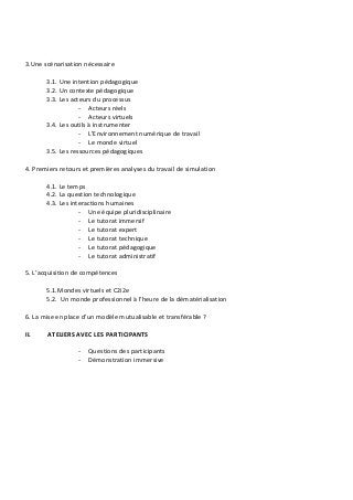 3.Une scénarisation nécessaire
3.1. Une intention pédagogique
3.2. Un contexte pédagogique
3.3. Les acteurs du processus
- Acteurs réels
- Acteurs virtuels
3.4. Les outils à instrumenter
- L’Environnement numérique de travail
- Le monde virtuel
3.5. Les ressources pédagogiques
4. Premiers retours et premières analyses du travail de simulation
4.1. Le temps
4.2. La question technologique
4.3. Les interactions humaines
- Une équipe pluridisciplinaire
- Le tutorat immersif
- Le tutorat expert
- Le tutorat technique
- Le tutorat pédagogique
- Le tutorat administratif
5. L’acquisition de compétences
5.1.Mondes virtuels et C2i2e
5.2. Un monde professionnel à l’heure de la dématérialisation
6. La mise en place d’un modèle mutualisable et transférable ?
II. ATELIERS AVEC LES PARTICIPANTS
- Questions des participants
- Démonstration immersive
 