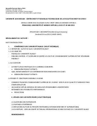 Samuelle Ducrocq-Henry, Ph.D.
Professeur-chercheur titulaire
Université du Québec en Abitibi-Témiscamingue
Responsable du Centre UQAT à Montréal dédié au game design
UNIVERSITÉ JEAN MOULIN - CENTRE DROIT ET NOUVELLES TECHNOLOGIES DE LA FACULTÉ DE DROIT DE LYON 3
DANS LE CADRE DES COLLOQUES SUR LE DROIT DANS LES MONDES VIRTUELS
PEDAGOGIE, UNIVERSITÉS ET MONDES VIRTUELS, LES 23 ET 24 MAI 2013
ATELIER SUR L’UNIVERSITÉ-NUAGE (Cloud University)
Vendredi 24 mai 2013 (14h00-16h45)
DÉROULEMENT DE L’ACTIVITÉ :
MOT D’INTRODUCTION
I. CONFÉRENCE SUR L’UNIVERSITÉ NUAGE (VOLET THÉORIQUE)
1.1 DÉFINITION : QU’EST-CE QUE L’UNIVERSITÉ-NUAGE?
1.2 LES OBJECTIFS
- POURQUOI L’UNIVERSITÉ-NUAGE?
- PARLONS CHIFFRES : ET SI RÉDUIRE DE MOITIÉ LES COUTS DE L’ENSEIGNEMENT SUPÉRIEUR ÉTAIT DÉSORMAIS
POSSIBLE?
1.3 LE CONTEXTE
- LE POINT SUR LES PRATIQUES DE E-LEARNING COURANTES
 DÉMONSTRATIONS ET EXTRAITS
- QUEL AVENIR IMMÉDIAT? LES EXPÉRIMENTATIONS INNOVANTES EN COURS
 DÉMONSTRATIONS ET EXTRAITS
1.4 PENSER ET CONSTRUIRE ENSEMBLE L’AVENIR
- COMMENT PLANIFIER L’ENSEIGNEMENT SUPÉRIEUR DE L’AVENIR : VERS PLUS DE QUALITÉ ET MOINS DE FRAIS
D’INFRASTRUCTURE
- UN CAMPUS VIRTUEL MONDIAL DES MEILLEURS PROGRAMMES UNIVERSITAIRES
- RETOMBÉES DES POSSIBILITÉS PARTENARIALES
 PROJECTIONS
II. ATELIER AVEC LES PARTICIPANTS (VOLET PRATIQUE)
2.1 QUESTIONS DES PARTICIPANTS
2.2 PARTAGES D’EXPÉRIENCE
2.3 RÉFLEXIONS AUTOUR DU PRINCIPE PARTENARIAL INTERUNIVERSITAIRE ET SUPRANATIONAL
2.4 OUVERTURE : VERS UN COMITÉ DE TRAVAIL INTERNATIONAL DE MISE EN PLACE DE L’UNIVERSITÉ-NUAGE
REMERCIEMENTS
 