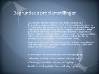 Begrundedeproblemstillinger. I eksamens øjemed skal I hen over året arbejde med 4 begrundede problemstillinger – I efterårssemestereret afleveres to (se plan for afleveringsdato). De første to studieprodukter tager udgangspunkt i henholdsvis det første og det andet tema.  Efter praktikken afleveres 1 studieprodukt som primært begrundes i Ckf’er fra tema 1 og 2, som tager udgangspunkt i en problemstilling eller et dilemma, som I har oplevet i jeres praktik. Det fjerde studieprodukt udarbejdes i forbindelse med tema 3. Opgaverne afleveres i afleveringsmappen i holdets rum på Fronter. Vær opmærksom på at rummet lukker ved deadline, som er ved midnat på afleveringsdagen.  Aflevering af første studieprodukt er mandag i uge 44.  Aflevering af andet studieprodukt er mandag i uge 50. Aflevering af 3 studieprodukt er mandag i uge 11. Det fjerde studieprodukt afleveres tirsdag i uge 17.