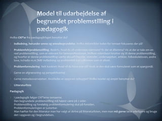Model til udarbejdelse af begrundet problemstilling i pædagogikHvilke CKF’er fra pædagogikfaget benytter du?Indledning, herunder emne og emnebegrundelse. Hvilke delområder inden for temaet fokuseres der på?Problemfelt/problemstilling. Beskriv, hvad du vil undersøge nærmere? Er der et dilemma? Vis at der er tale om en reel problemstilling, som er relevant for lærerprofessionen. Hvilken viden/teori knytter sig til denne problemstilling, og hvorfor er denne problemstilling særlig aktuel? (teorier, metoder, undersøgelser, artikler, folkeskoleloven, andre love, tv/radio m.m.)NB! Indledning og problemfelt kan udformes som et afsnit.Problemformulering. Helt konkret: Hvad vil du have svar på? Husk at den skal være formuleret som et spørgsmål. Gerne en afgrænsning og perspektivering. Gerne metodeovervejelser. Hvorledes er opgaven opbygget? Hvilke teorier og empiri benytter du?Litteraturliste PædagogikI pædagogik følger CKF’erne temaerne. Den begrundede problemstilling må højest være på 2 sider.Problemstilling og foreløbig problemformulering skal på forsiden.Problemformuleringen er justerbar. Man hæfter for den litteratur man har valgt at skrive på litteraturlisten, men man må gerne læse yderligere og bruge det i opgaven og i begrundelsen. 