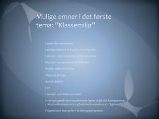 Mulige emner i det første tema: ”Klassemiljø”Lærer-elev-relationenLæringsmiljøet i et samfundsperspektivLæreren i det moderne samfunds skoleDisciplin i en moderne fortolkningPositiv adfærdsledelsePiger og drenge Social ulighed Uro Læreren som klassens leder Hvordan opnår den nyudannede lærer didaktisk kompetence / relationskompetence og ledelseskompetence?  (Egelund). Frigørelsens trængsler i et læringsperspektiv 
