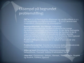 Eksempel på begrundet problemstilling:CKF’er: 6.3.2.a) Pædagogiske dilemmaer og værdikonflikter, 6.3.2. b) Pædagogiske myndighedsrelationer … 6.3.2.h) Læreren som magtudøver, dialogpartner og omsorgsgiver. Emne/problemfelt:  Uro i klassen. Indledning:  Aftraditionaliseringen har medført at eleverne har mange forskellige orienteringer med hjemmefra.  Er det dårlig opdragelse eller mangel på kompetent klasseledelse, der bevirker at det er svært at holde ro? / debat om manglende disciplin/ Jævnfør Pisaundersøgelse (2003) er der uro i 40 % af timerne. Niels Egelund: det kræver ro, hvis man skal fordybe sig fagligt m.m. Problemstillingens relevans: det er vigtigt at læreren når sine faglige mål.  Problemformulering:  Hvordan kan læreren skabe et inkluderende undervisningsmiljø, som fremmer læring og trivsel? Viden og teori: Klasseledelse, Classroommanagement,  behaviorisme,  Foucault:  ledelse til selvledelse, Ziehe. Litteratur:  Christensen,  Nielsen,  Alenkær,  Thomas Ziehe, Skaalvik og Skaalvik, Giddens, Egelund. 