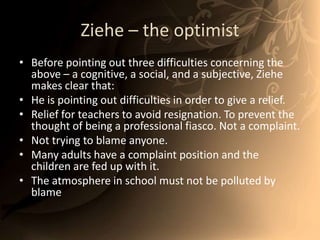 Ziehe – the optimistBefore pointing out three difficulties concerning the above – a cognitive, a social, and a subjective, Ziehe makes clear that:He is pointing out difficulties in order to give a relief. Relief for teachers to avoid resignation. To prevent the thought of being a professional fiasco. Not a complaint.Not trying to blame anyone.Many adults have a complaint position and the children are fed up with it.  The atmosphere in school must not be polluted by blame 