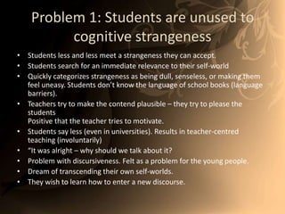 Problem 1: Students are unused to cognitive strangenessStudents less and less meet a strangeness they can accept.Students search for an immediate relevance to their self-worldQuickly categorizes strangeness as being dull, senseless, or making them feel uneasy. Students don’t know the language of school books (language barriers).Teachers try to make the contend plausible – they try to please the studentsPositive that the teacher tries to motivate.  Students say less (even in universities). Results in teacher-centred teaching (involuntarily) “It was alright – why should we talk about it? Problem with discursiveness. Felt as a problem for the young people.Dream of transcending their own self-worlds. They wish to learn how to enter a new discourse. 