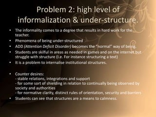 Problem 2: high level of informalization& under-structure. The informality comes to a degree that results in hard work for the teacher. Phenomena of being under-structuredADD (Attention Deficit Disorder)becomes the “normal” way of being.Students are skilful in areas as needed in games and on the internet but struggle with structure (I.e. For instance structuring a text)It is a problem to internalise institutional structures. Counter desires:- stable relations, integrations and support- for some sort of shielding in relation to continually being observed by society and authorities- for normative clarity, distinct rules of orientation, security and barriersStudents can see that structures are a means to calmness.  