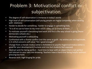 Problem 3: Motivational conflict or subjectivationThe degree of self-observation is immense in today’s world.High level of self-conversation (still young people are highly competent when dealing with  relations) Harder to decide for something - harder to engage in something fully. “It is of no use to listen to my inner voice – they are to many of them....“ To motivate yourself is becoming hard work and this is the way school is going (more democratic schools etc.) Motivating yourself is exhausting. Confronted with a shame-conflict (not the same as guilt - my wishes are not legitimate, is it sinful) concerns self-value “Am I good enough?” Change from a morale modus (what is forbidden) to psycho-hygienical modus (what is good for your development) humane and nice but students feel exposed.  Abstract wish for being perfect – hard time to bear with an object that is not perfect not tolerant to your own not-knowing. Teachers have a hard time being helpful without pressing too hard. Reverse wish: high longing for pride. 