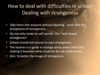 How to deal with difficulties in schoolDealing with strangenessTake them into account without blaming - work with the acceptance of strangeness. Do not only relate to self worlds. Use “well-dozed strangeness”. School should not excuse its own strangeness. The teacher is a guide in strange sense areas (with tact, making it bearable what students do not understand) . Aim: To better the image of strangeness. 