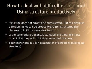How to deal with difficulties in schoolUsing structure productivelyStructure does not have to be bureaucratic. But can diminish diffusion. Rules can be productive. Outer structures give chances to build up inner structures. Older generations deconstructured all the time. We must accept that the pupils of today do not feel that way. The teacher can be seen as a master of ceremony (setting up structure) 