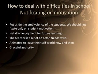 How to deal with difficulties in schoolNot fixating on motivationPut aside the ambivalence of the students. We should not fixate only on student motivation. Install an enjoyment for future learning.The teacher is a bit of an actor. Needs style. Animated to leave their self-world now and then Graceful authority.