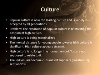 CulturePopular culture is now the leading culture and is widely accepted by all generationsProblem: The expansion of popular culture is relativating the position of high culture. High culture is being marginalized The mental distance for young people towards high culture is significant. High culture appears strange. High culture is no longer the normative roof. You are not supposed to relate to it. The individuals become cultural self suppliers (constructing self-worlds). 