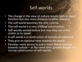 Self-worldsThe change in the view of culture results both in more freedom but also more distance to other domainsThe self-world becomes the only criteria. The self-world is a very artificial construction. Self-worlds existed before but now they are in the centre so to speakA self-world is a construction of tunnels of relevanceThey give an optional view towards the worldParadox: more access to and a more liberal attitude towards culture – at the same time  greater danger of a narrow construction of self-worlds. 